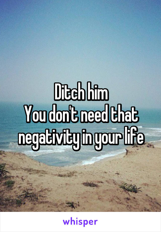 Ditch him
You don't need that negativity in your life