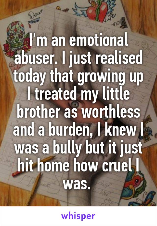 I'm an emotional abuser. I just realised today that growing up I treated my little brother as worthless and a burden, I knew I was a bully but it just hit home how cruel I was. 