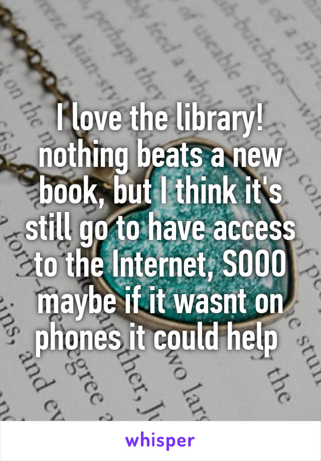 I love the library! nothing beats a new book, but I think it's still go to have access to the Internet, SOOO maybe if it wasnt on phones it could help 
