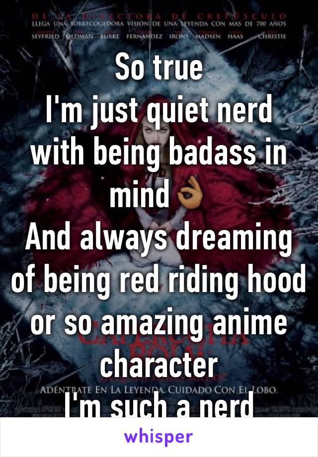 So true
I'm just quiet nerd
with being badass in mind👌🏾
And always dreaming of being red riding hood or so amazing anime character 
I'm such a nerd