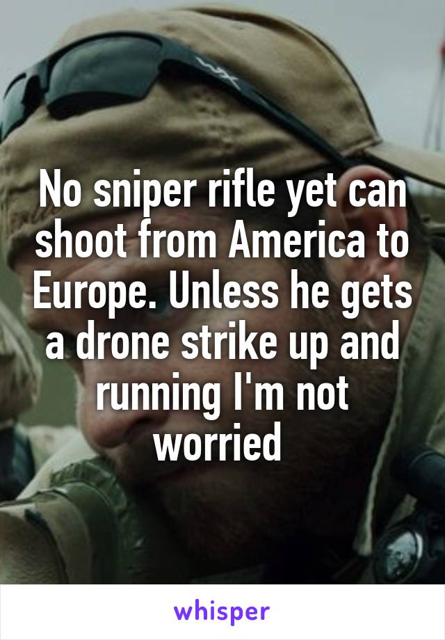 No sniper rifle yet can shoot from America to Europe. Unless he gets a drone strike up and running I'm not worried 