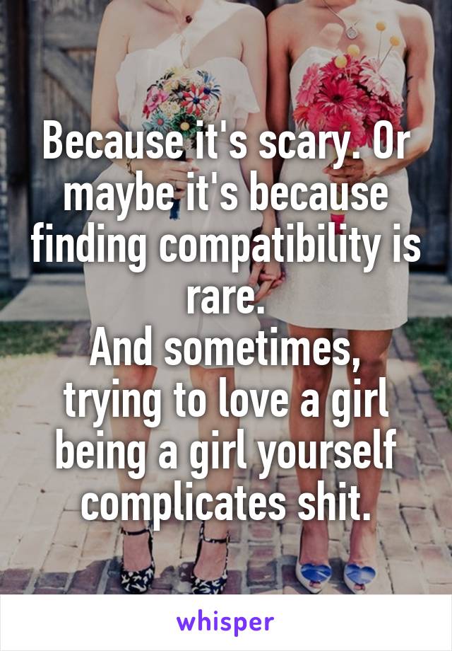 Because it's scary. Or maybe it's because finding compatibility is rare.
And sometimes, trying to love a girl being a girl yourself complicates shit.