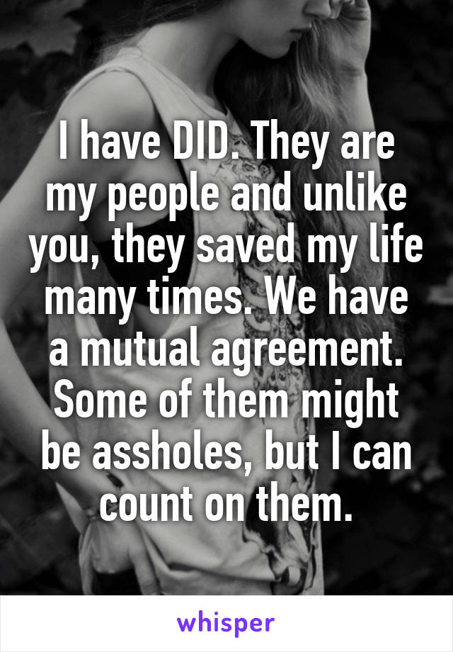 I have DID. They are my people and unlike you, they saved my life many times. We have a mutual agreement. Some of them might be assholes, but I can count on them.