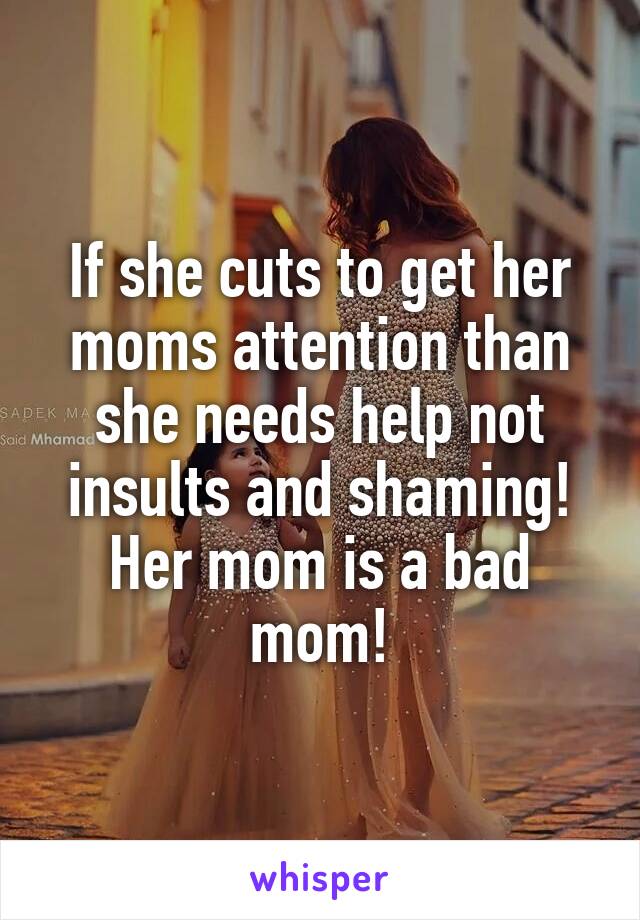If she cuts to get her moms attention than she needs help not insults and shaming! Her mom is a bad mom!