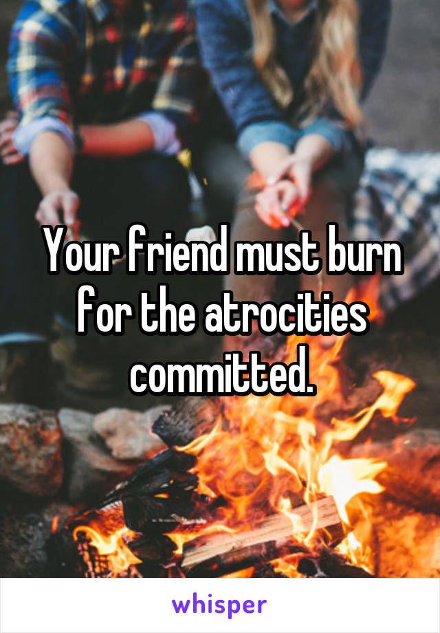 Your friend must burn for the atrocities committed.