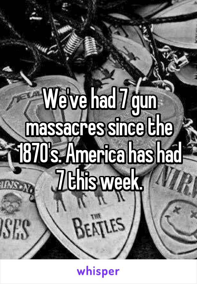 We've had 7 gun massacres since the 1870's. America has had 7 this week.