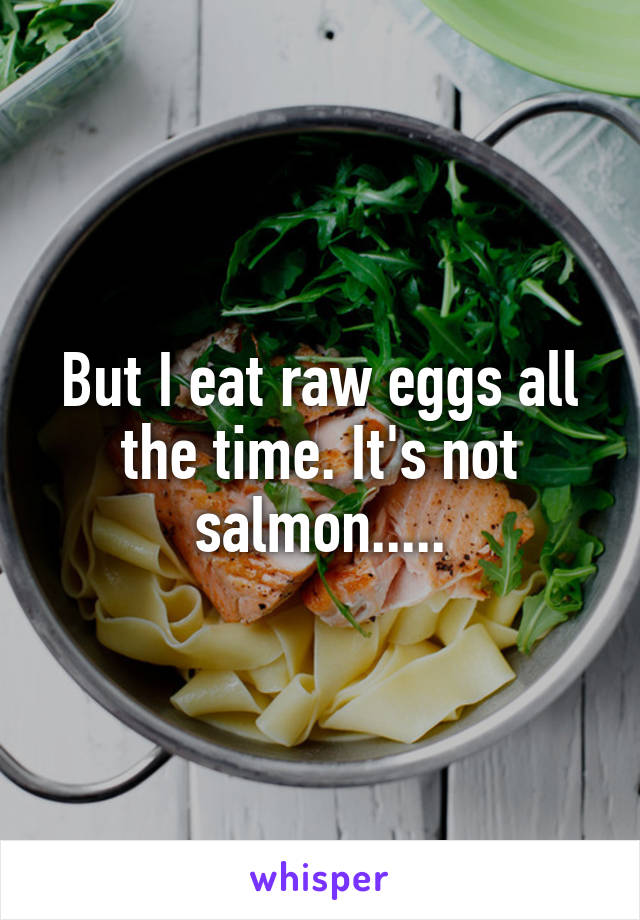 But I eat raw eggs all the time. It's not salmon.....