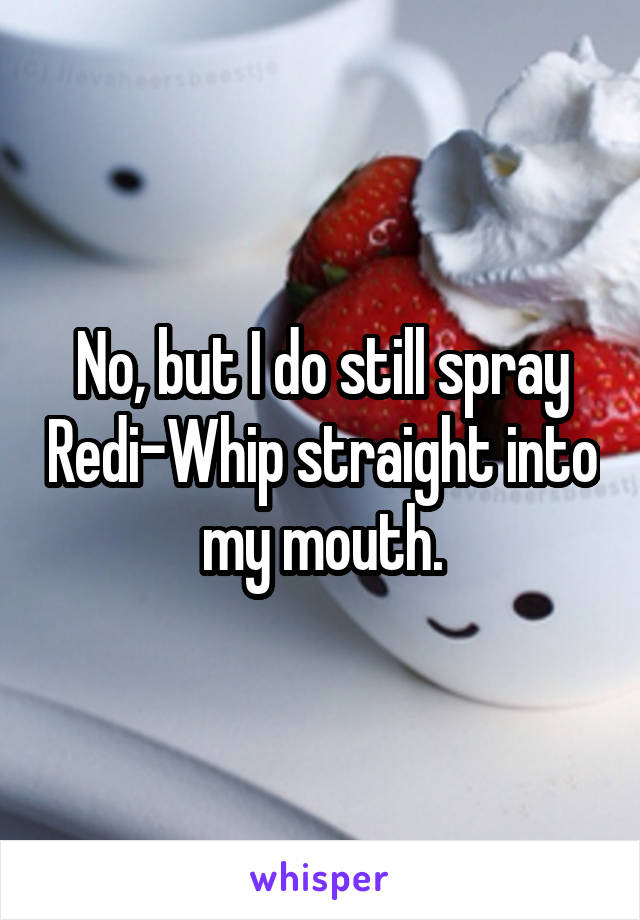 No, but I do still spray Redi-Whip straight into my mouth.