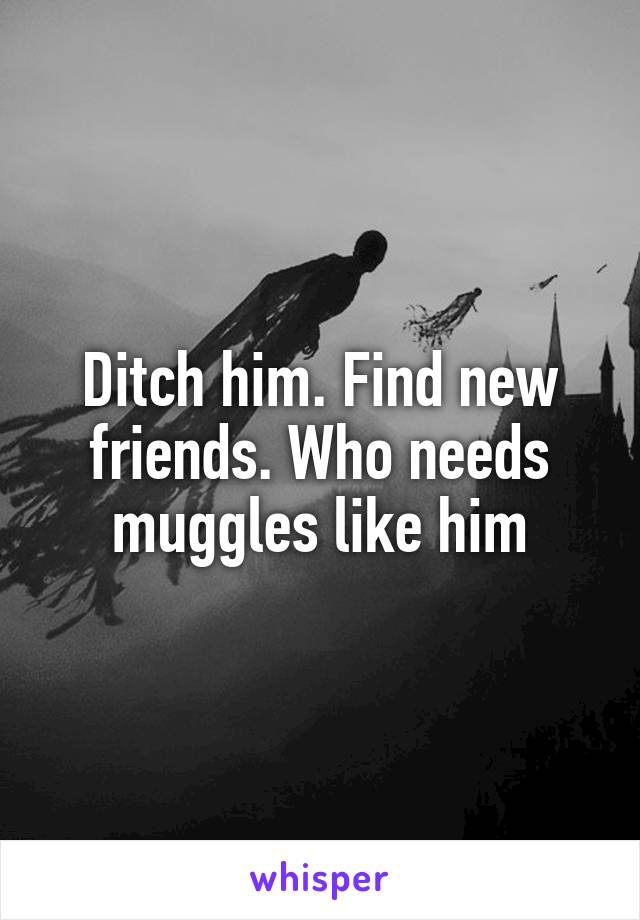 Ditch him. Find new friends. Who needs muggles like him