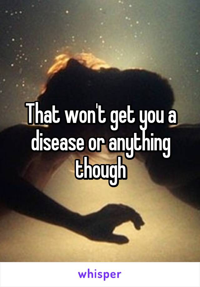 That won't get you a disease or anything though