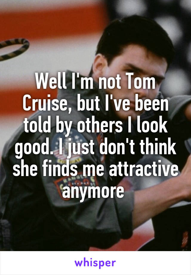 Well I'm not Tom Cruise, but I've been told by others I look good. I just don't think she finds me attractive anymore 