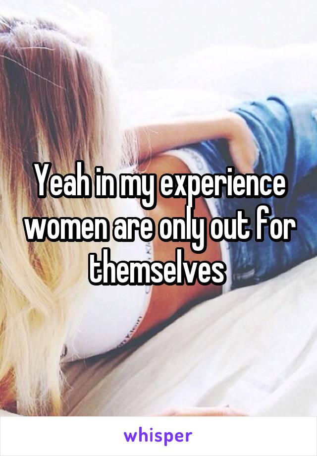 Yeah in my experience women are only out for themselves 