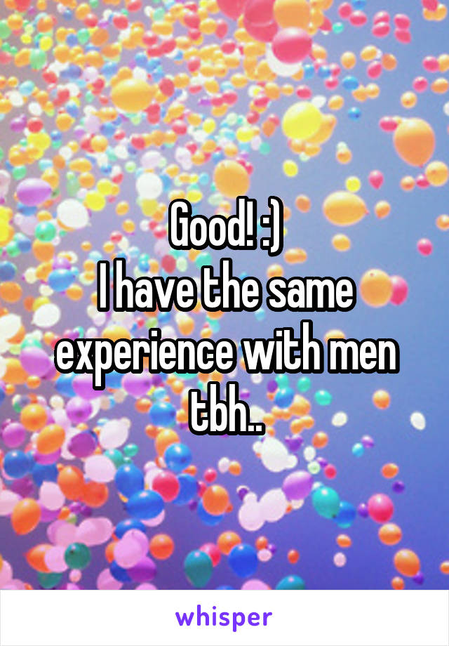 Good! :)
I have the same experience with men tbh..