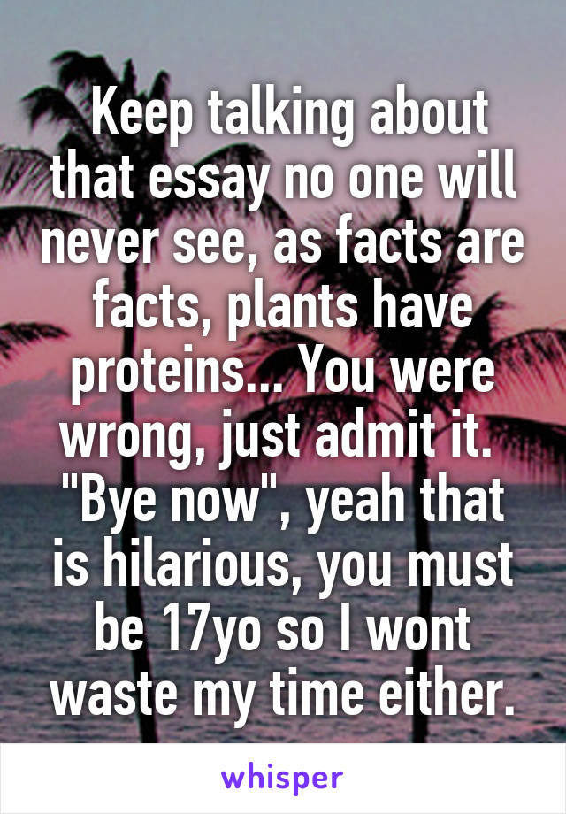  Keep talking about that essay no one will never see, as facts are facts, plants have proteins... You were wrong, just admit it. 
"Bye now", yeah that is hilarious, you must be 17yo so I wont waste my time either.