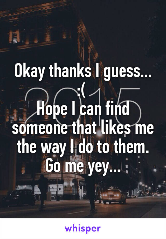 Okay thanks I guess... :( 
Hope I can find someone that likes me the way I do to them. Go me yey...