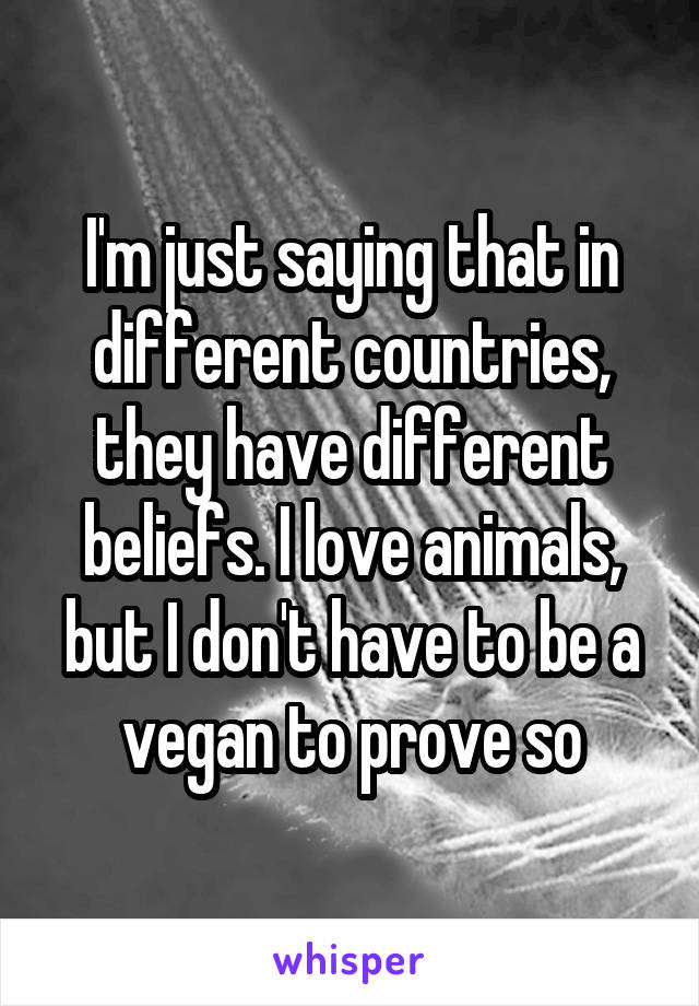 I'm just saying that in different countries, they have different beliefs. I love animals, but I don't have to be a vegan to prove so