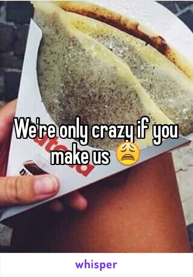 We're only crazy if you make us 😩