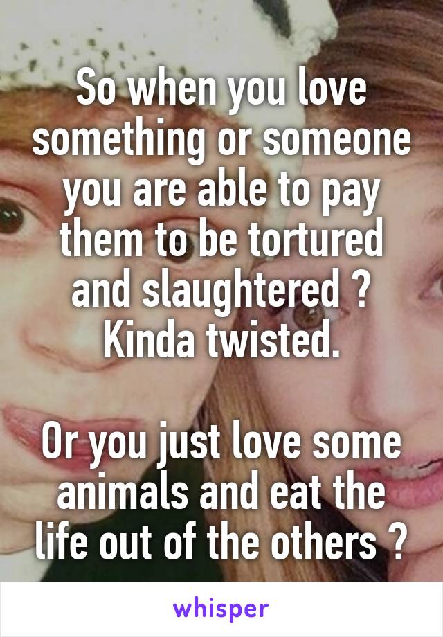 So when you love something or someone you are able to pay them to be tortured and slaughtered ? Kinda twisted.

Or you just love some animals and eat the life out of the others ?