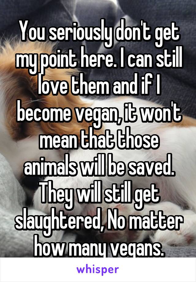 You seriously don't get my point here. I can still love them and if I become vegan, it won't mean that those animals will be saved. They will still get slaughtered, No matter how many vegans.