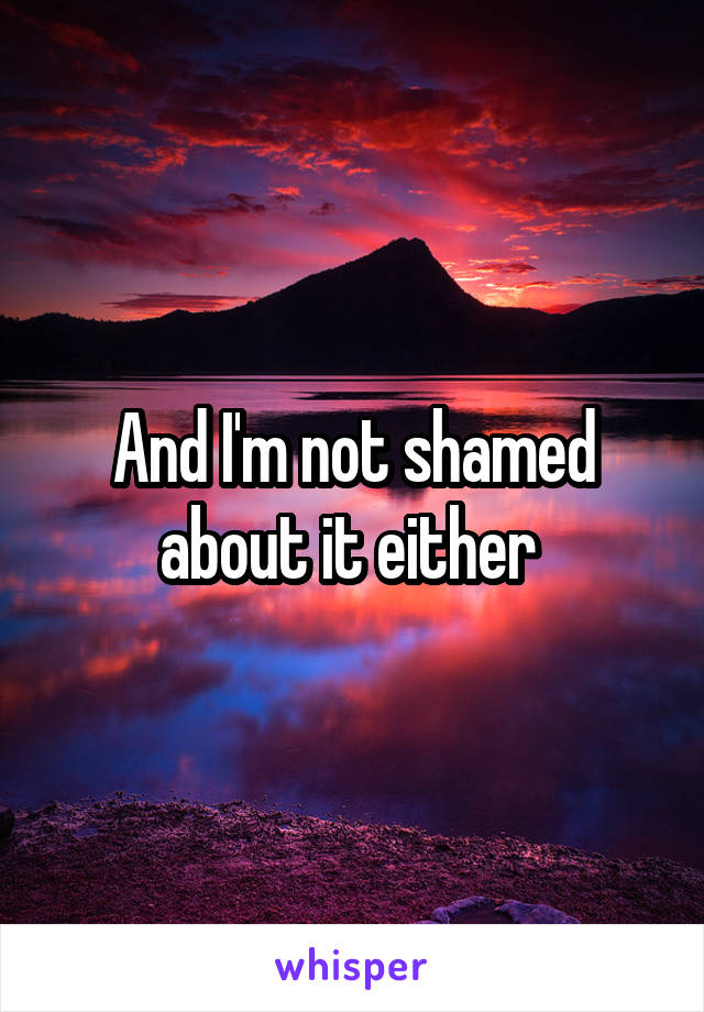 And I'm not shamed about it either 