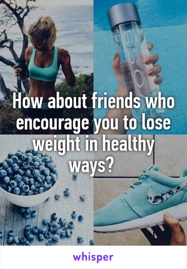 How about friends who encourage you to lose weight in healthy ways? 