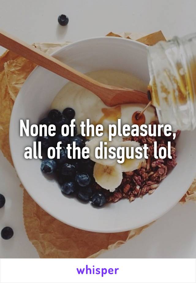 None of the pleasure, all of the disgust lol