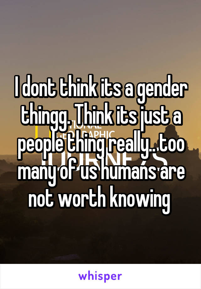 I dont think its a gender thingg. Think its just a people thing really.. too many of us humans are not worth knowing 