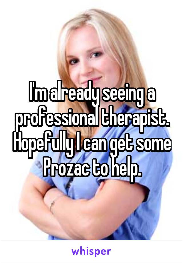 I'm already seeing a professional therapist. Hopefully I can get some Prozac to help.