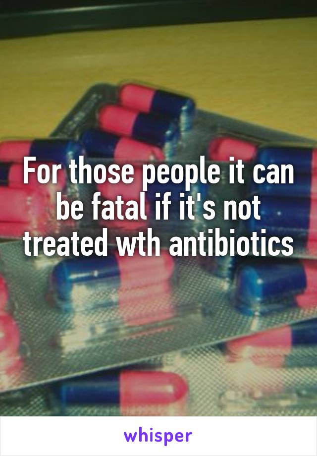 For those people it can be fatal if it's not treated wth antibiotics 