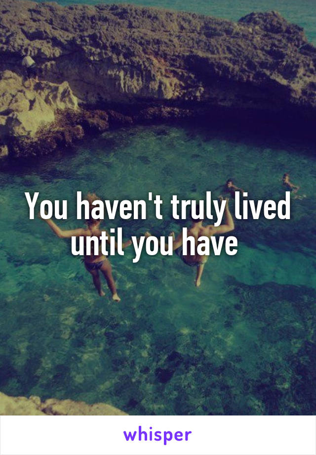 You haven't truly lived until you have 