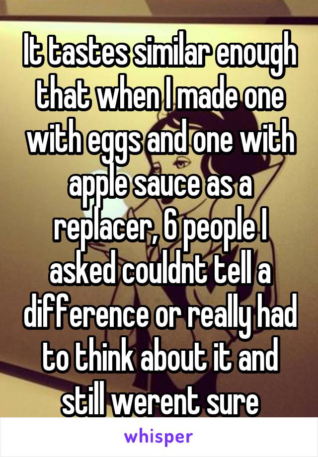 It tastes similar enough that when I made one with eggs and one with apple sauce as a replacer, 6 people I asked couldnt tell a difference or really had to think about it and still werent sure