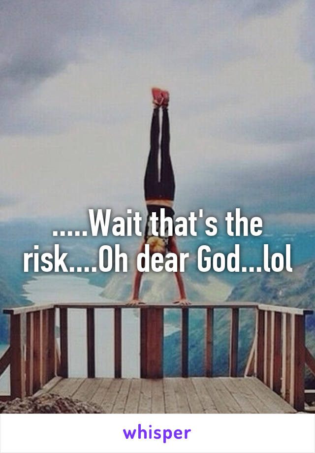 
.....Wait that's the risk....Oh dear God...lol