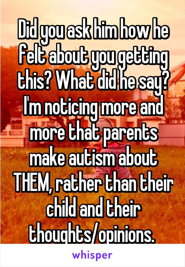 Did you ask him how he felt about you getting this? What did he say? I'm noticing more and more that parents make autism about THEM, rather than their child and their thoughts/opinions. 