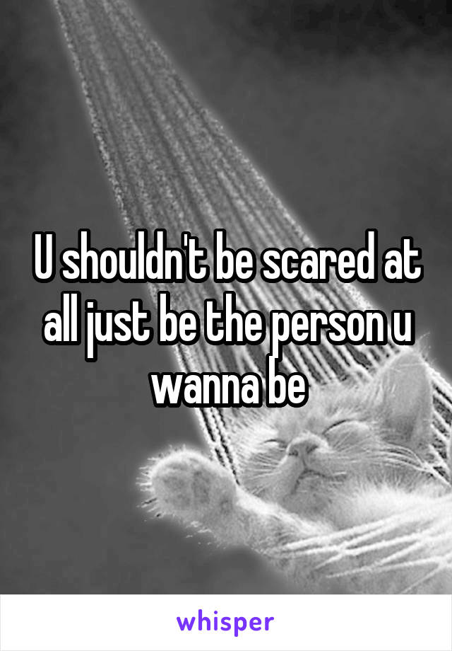 U shouldn't be scared at all just be the person u wanna be
