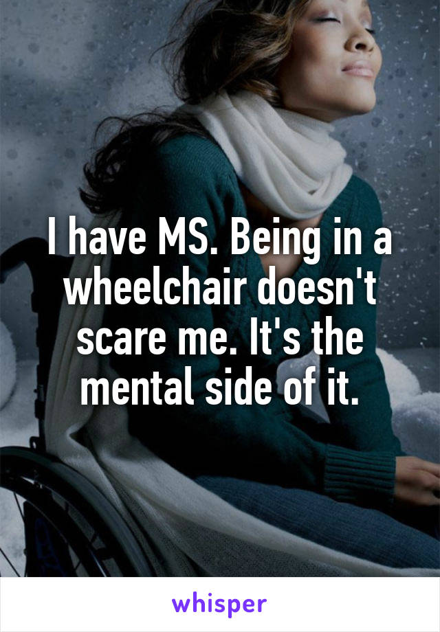 I have MS. Being in a wheelchair doesn't scare me. It's the mental side of it.
