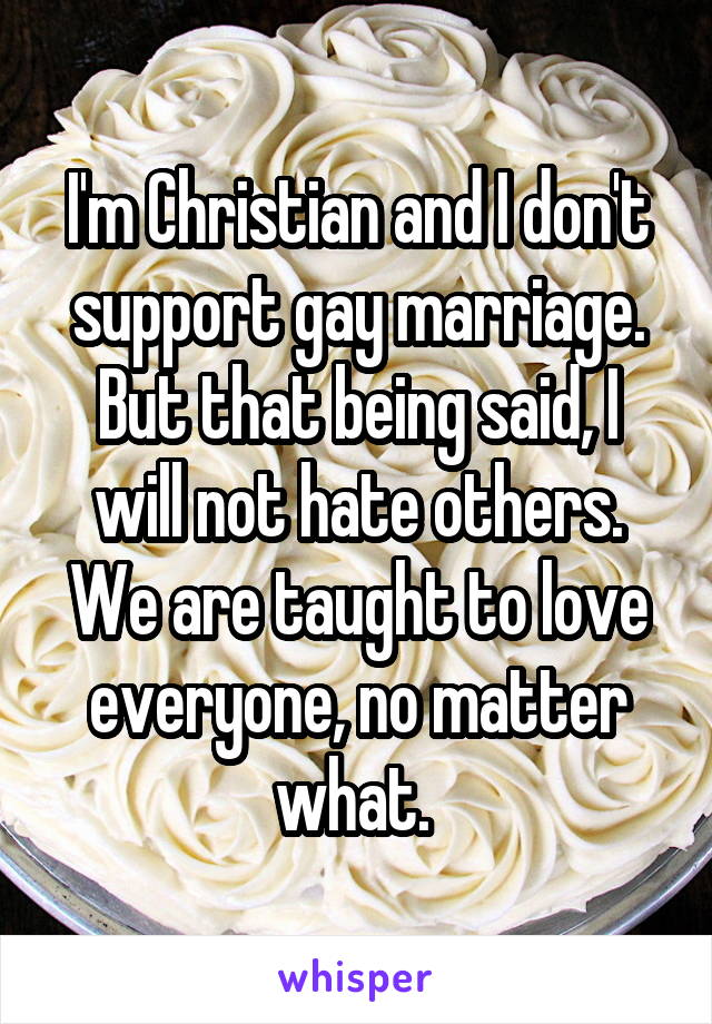 I'm Christian and I don't support gay marriage. But that being said, I will not hate others. We are taught to love everyone, no matter what. 