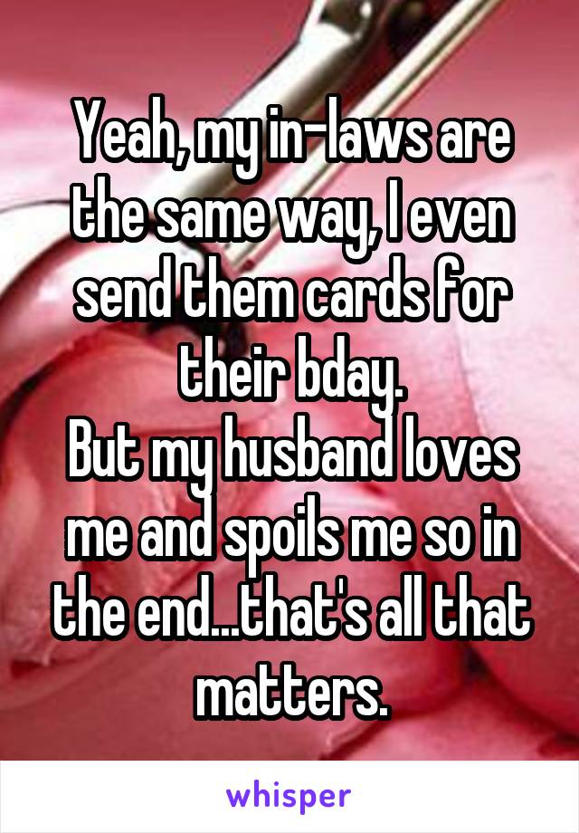 Yeah, my in-laws are the same way, I even send them cards for their bday.
But my husband loves me and spoils me so in the end...that's all that matters.