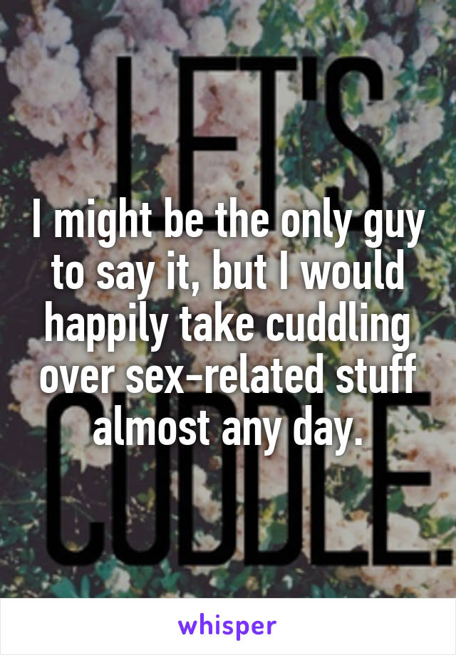 I might be the only guy to say it, but I would happily take cuddling over sex-related stuff almost any day.