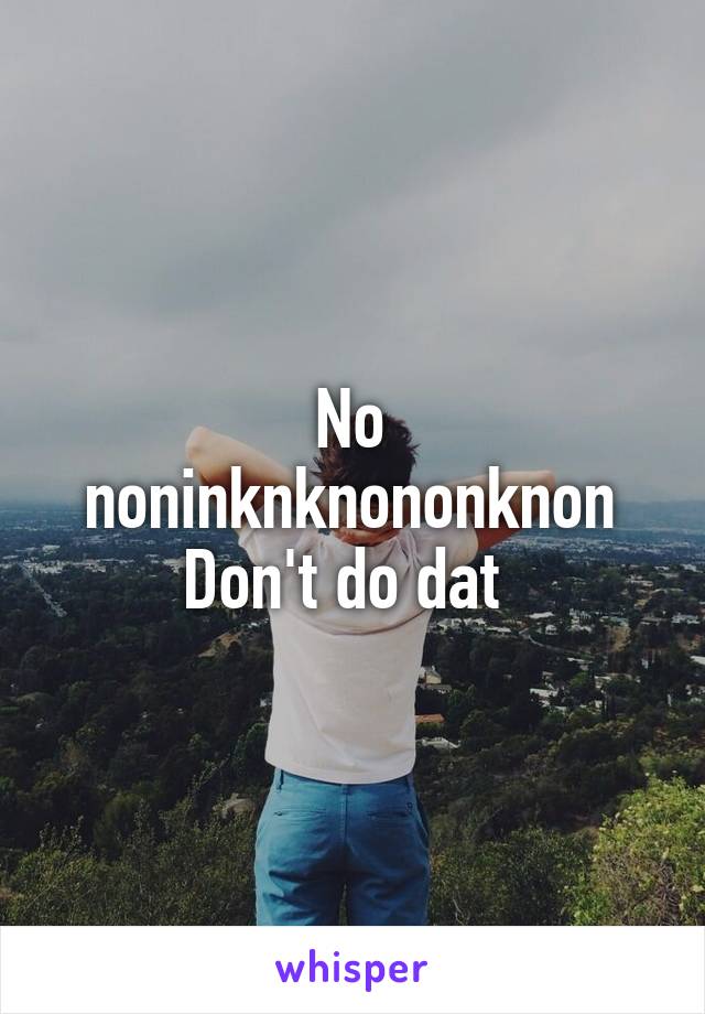 No noninknknononknon
Don't do dat 