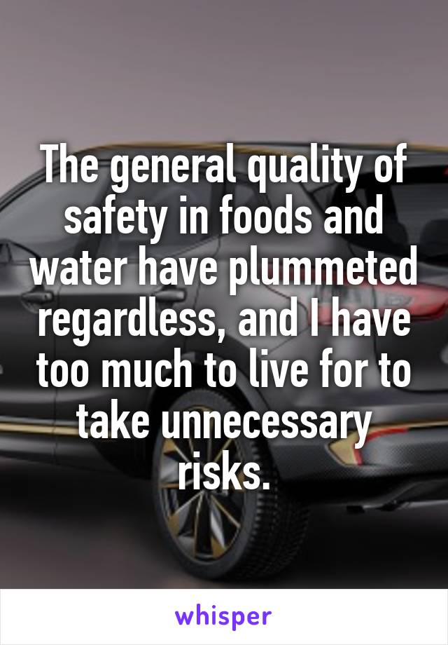 The general quality of safety in foods and water have plummeted regardless, and I have too much to live for to take unnecessary risks.