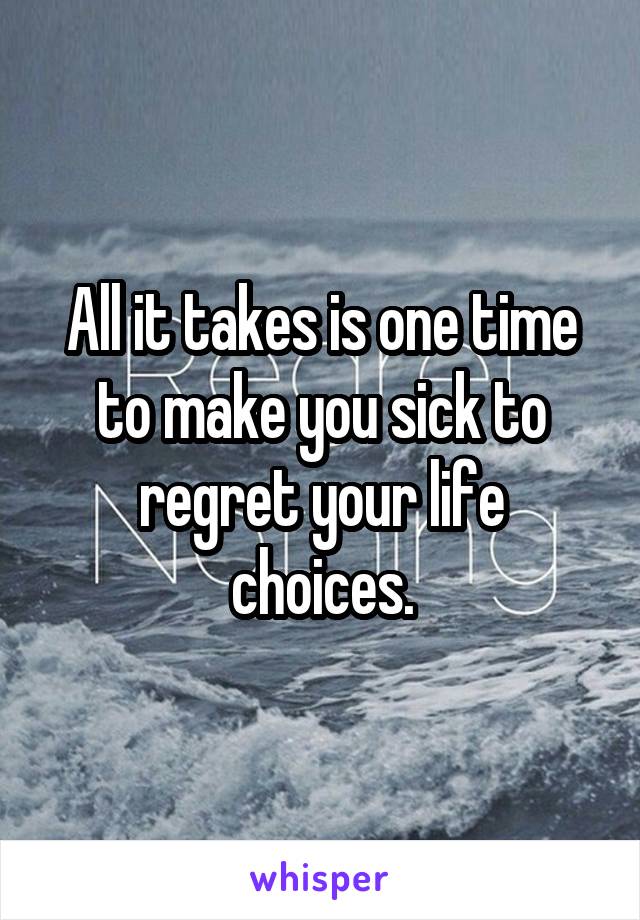 All it takes is one time to make you sick to regret your life choices.