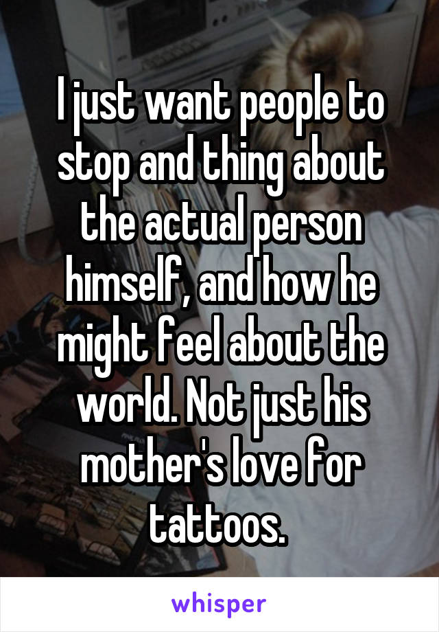 I just want people to stop and thing about the actual person himself, and how he might feel about the world. Not just his mother's love for tattoos. 