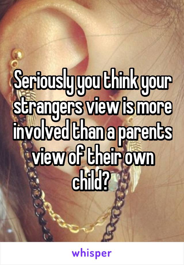 Seriously you think your strangers view is more involved than a parents view of their own child? 