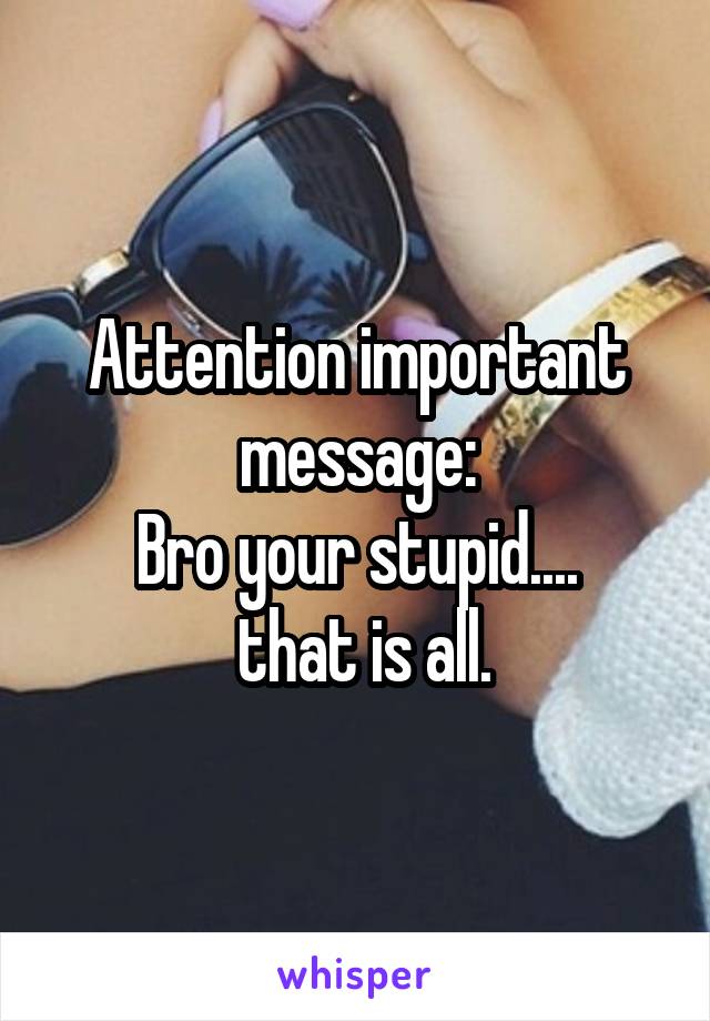 Attention important message:
Bro your stupid....
 that is all.