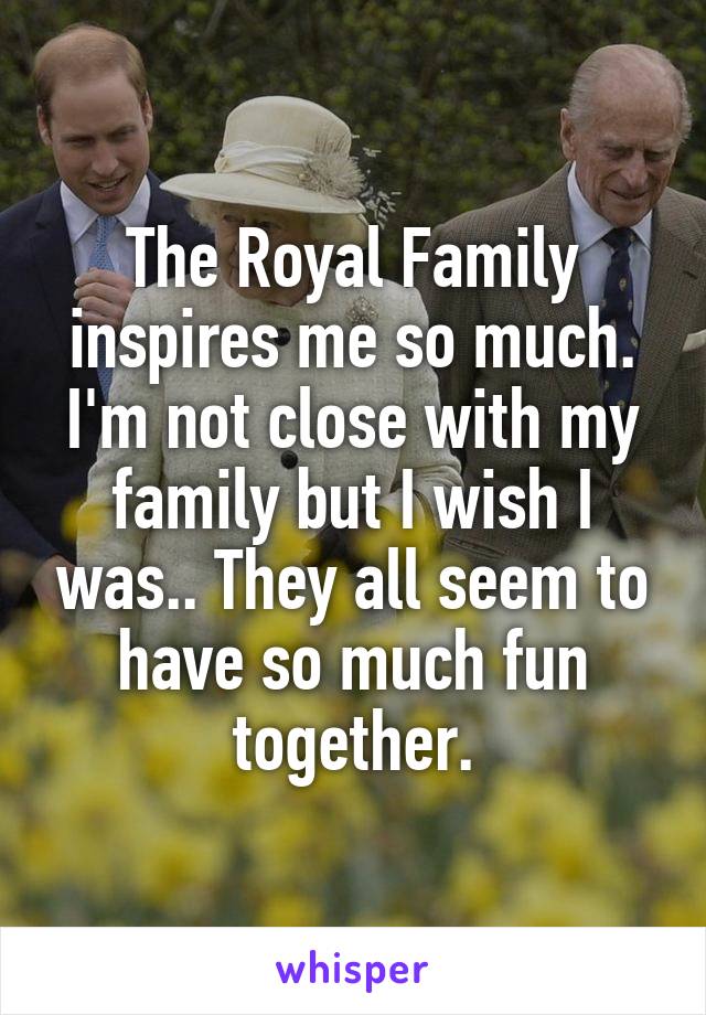 The Royal Family inspires me so much. I'm not close with my family but I wish I was.. They all seem to have so much fun together.
