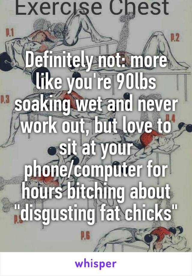 Definitely not: more like you're 90lbs soaking wet and never work out, but love to sit at your phone/computer for hours bitching about "disgusting fat chicks"