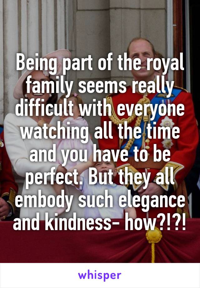 Being part of the royal family seems really difficult with everyone watching all the time and you have to be perfect. But they all embody such elegance and kindness- how?!?!