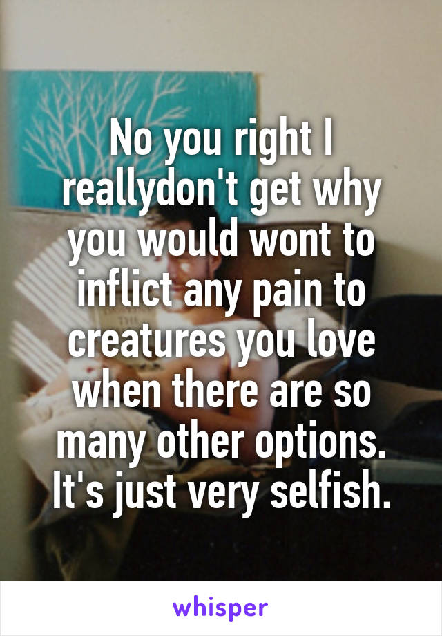 No you right I reallydon't get why you would wont to inflict any pain to creatures you love when there are so many other options. It's just very selfish.