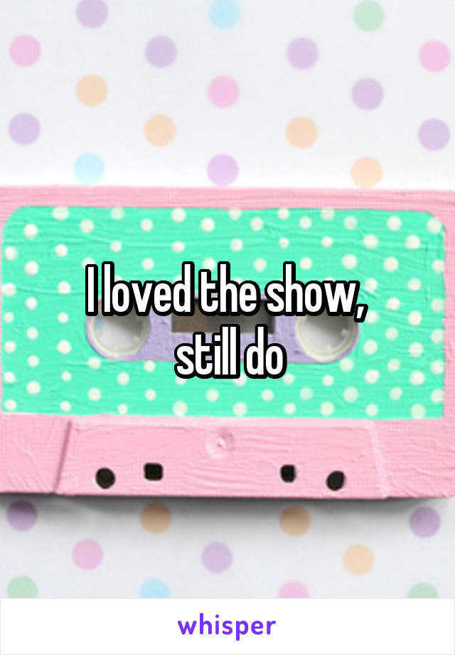 I loved the show, 
still do