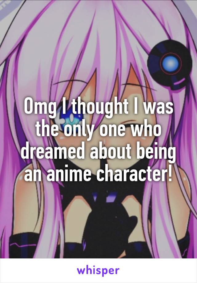 Omg I thought I was the only one who dreamed about being an anime character!